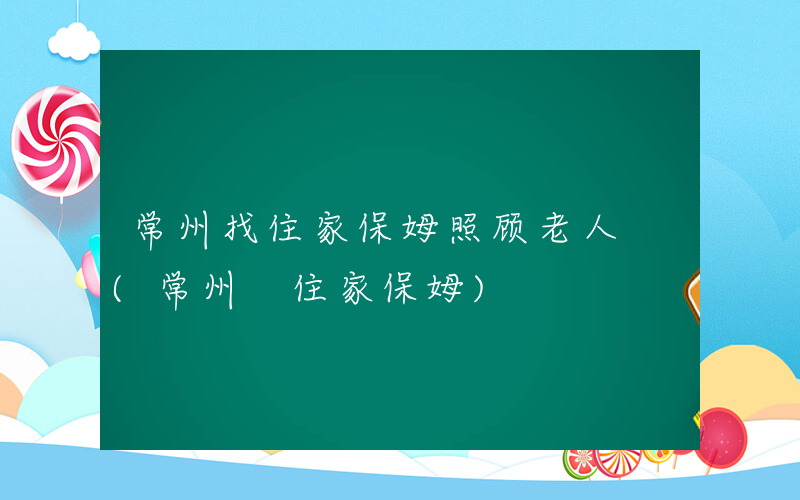 常州找住家保姆照顾老人 (常州 住家保姆)
